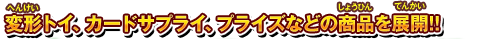 変形トイ、カードサプライ、プライズなどの商品を展開!!