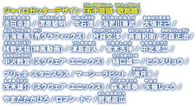 ジャイロゼッターデザイン（五十音順・敬称略）池田幸雄／渭原敏明／今石進／海老川兼武／大張正己／界グラフィックス／片貝文洋／斉藤和衛／河森正治／桟敷大祐(神風動画)／津島直人／常木志伸／中北晃二／中沢数宣（スクウェア・エニックス）／樋口ゆういち雄一／ヒラタリョウ／ブリュネ・スタニスラス／マーシーラビット／満月○／茂木雄介（スクウェア・エニックス）／森木靖泰／矢薙じょう／やまだたかひろ／ロマン・トマ／鷲尾直広