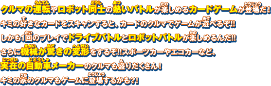 クルマの運転やロボット同士の熱いバトルが楽しめるカードゲームが登場だ！キミの好きなカードをスキャンすると、カードのクルマでゲームが遊べるぞ!!しかも1回のプレイでドライブバトルとロボットバトルが楽しめるんだ!!さらに機械が驚きの変形をするぞ!!スポーツカーやエコカーなど、実在の自動車メーカーのクルマも盛りだくさん！キミの家のクルマもゲームに登場するかも？！