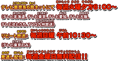 テレビ東京系6局ネットにて毎週火曜夕方6：00〜（テレビ北海道、テレビ東京、テレビ愛知、テレビ大阪、テレビせとうち、TVQ九州放送）リピート放送：毎週日曜 午前10：30〜（テレビ東京のみ）見逃し配信：毎週金曜日無料配信！！