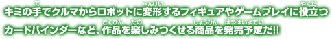 キミの手でクルマからロボットに変形するフィギュアやゲームプレイに役立つカードバインダーなど、作品を楽しみつくせる商品を発売予定だ!!