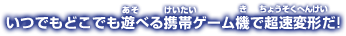 いつでもどこでも遊べる携帯ゲーム機で超速変形だ!