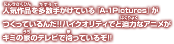 人気作品を多数手がけている『A-1Pictures』がつくっているんだ!!ハイクオリティでど迫力なアニメがキミの家のテレビで待っているぞ!!