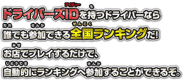 ドライバーズIDを持つドライバーなら誰でも参加できる全国ランキングだ!お店でプレイするだけで、自動的にランキングへ参加することができるぞ。