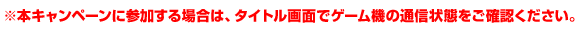 ※本キャンペーンに参加する場合は、タイトル画面でゲーム機の通信状態をご確認ください。