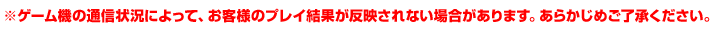 ※ゲーム機の通信状況によって、お客様のプレイ結果が 反映されない場合があります。あらかじめご了承ください。