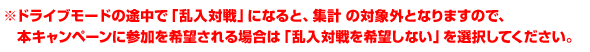 ※ドライブモードの途中で「乱入対戦」になると、集計の対象外となりますので、本キャンペーンに参加を希望される場合は「乱入対戦を希望しない」を選択してください。