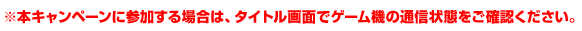 ※本キャンペーンに参加する場合は、タイトル画面でゲーム機の通信状態をご確認ください。