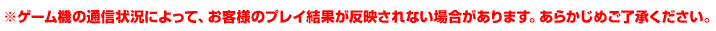 ※ゲーム機の通信状況によって、お客様のプレイ結果が反映されない場合があります。あらかじめご了承ください。
