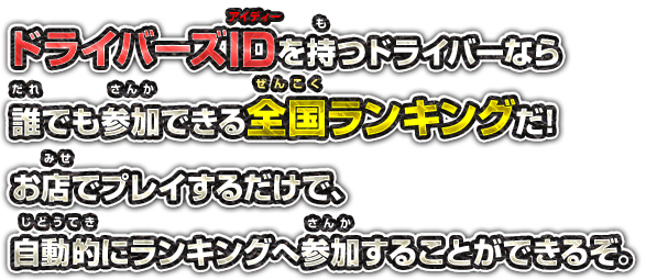ドライバーズIDを持つドライバーなら誰でも参加できる全国ランキングだ! お店でプレイするだけで、自動的にランキングへ参加することができるぞ。