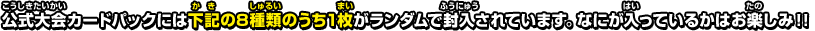 公式大会カードパックには下記の8種類のうち1枚がランダムで封入されています。なにが入っているかはお楽しみ！！