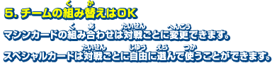 5．チームの組み替えはOK　マシンカードの組み合わせは対戦ごとに変更できます。スペシャルカードは対戦ごとに自由に選んで使うことができます。