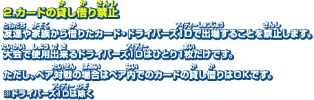 2．カードの貸し借り禁止　友達や家族から借りたカード・ドライバーズIDで出場することを禁止します。大会で使用出来るドライバーズIDはひとり1枚だけです。ただし、ペア対戦の場合はペア内でのカードの貸し借りはOKです。※ドライバーズIDは除く