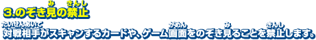 3．のぞき見の禁止　対戦相手がスキャンするカードや、ゲーム画面をのぞき見ることを禁止します。