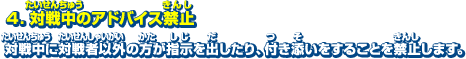 4．対戦中のアドバイス禁止　対戦中に対戦者以外の方が指示を出したり、付き添いをすることを禁止します。