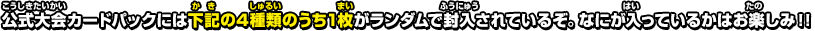 公式大会カードパックには下記の4種類のうち1枚がランダムで封入されているぞ。なにが入っているかはお楽しみ！！