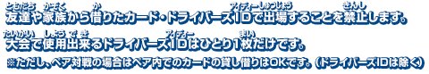 友達や家族から借りたカード・ドライバーズIDで出場することを禁止します。大会で使用出来るドライバーズIDはひとり1枚だけです。※ただし、ペア対戦の場合はペア内でのカードの貸し借りはOKです。（ドライバーズIDは除く）