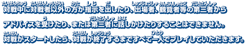 対戦中に対戦者以外の方が指示を出したり、出場者、観覧者等の第三者からアドバイスを受けたり、または第三者に話しかけたりすることはできません。対戦がスタートしたら、対戦が終了するまですべて一人でプレイしていただきます。