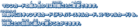 マシンカードの組み合わせは対戦ごとに変更できます。対戦中にスキャンするカード（ドライバースキルカード、スペシャルカード）も、対戦ごとに自由に選んで使うことができます。