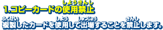 1．コピーカードの使用禁止　複製したカードを使用して出場することを禁止します。