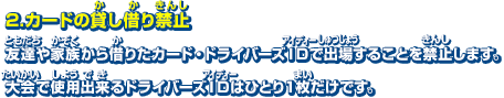 2．カードの貸し借り禁止　友達や家族から借りたカード・ドライバーズIDで出場することを禁止します。大会で使用出来るドライバーズIDはひとり1枚だけです。ただし、ペア対戦の場合はペア内でのカードの貸し借りはOKです。※ドライバーズIDは除く