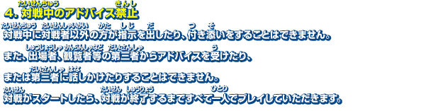 4．対戦中のアドバイス禁止　対戦中に対戦者以外の方が指示を出したり、付き添いをすることはできません。また、出場者、観覧者等の第三者からアドバイスを受けたり、または第三者に話しかけたりすることはできません。対戦がスタートしたら、対戦が終了するまですべて一人でプレイしていただきます。