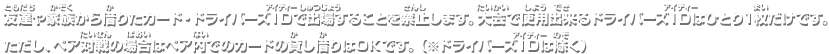 友達や家族から借りたカード・ドライバーズIDで出場することを禁止します。大会で使用出来るドライバーズIDはひとり1枚だけです。ただし、ペア対戦の場合はペア内でのカードの貸し借りはOKです。（※ドライバーズIDは除く）