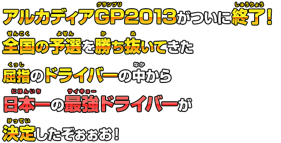 アルカディアGP2013がついに終了！全国の予選を勝ち抜いてきた屈指のドライバーの中から日本一の最強ドライバーが決定したぞぉぉお！