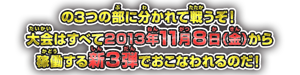 の3つの部に分かれて戦うぞ！大会はすべて2013年11月8日（金）から稼働する新3弾でおこなわれるのだ！