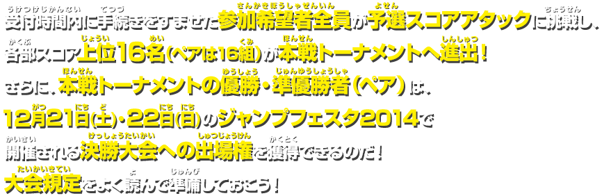 受付時間内に手続きをすませた参加希望者全員が予選スコアアタックに挑戦し、各部スコア上位16名（ペアは16組）が本戦トーナメントへ進出！さらに、本戦トーナメントの優勝・準優勝者（ペア）は12月21日(土)・22日(日)のジャンプフェスタ2014で開催される決勝大会への出場権を獲得できるのだ！大会規定をよく読んで準備をしておこう！