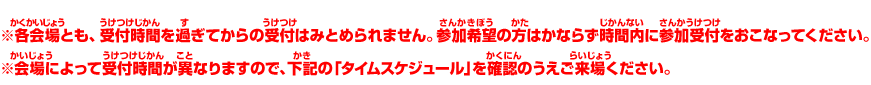 ※各会場とも、受付時間を過ぎてからの受付はみとめられません。参加希望の方はかならず時間内に参加受付をおこなってください。※会場によって受付時間が異なりますので、下記の「タイムスケジュール」を確認のうえご来場ください。