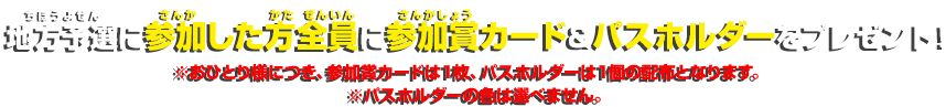 地方予選に参加した方全員に参加賞カード＆パスホルダーをプレゼント！※おひとり様につき、参加賞カードは１枚、パスホルダーは１個の配布となります。※パスホルダーの色は選べません。