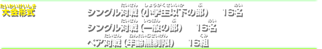 大会形式シングル対戦（小学生以下の部）16名 シングル対戦（一般の部）16名 ペア対戦（年齢無制限）16組32名