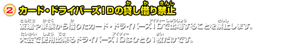 カード・ドライバーズＩＤの貸し借り禁止友達や家族から借りたカード・ドライバーズＩＤで出場することを禁止します。大会で使用出来るドライバーズＩＤはひとり１枚だけです。