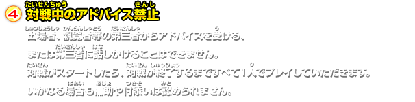 対戦中のアドバイス禁止出場者、観覧者等の第三者からアドバイスを受ける、または第三者に話しかけることはできません。対戦がスタートしたら、対戦が終了するまですべて１人でプレイしていただきます。いかなる場合も補助や付添いは認められません。