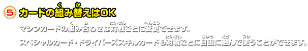 カードの組み替えはOKマシンカードの組み合わせは対戦ごとに変更できます。スペシャルカード・ドライバーズスキルカードも対戦ごとに自由に選んで使うことができます。