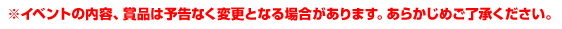 ※イベントの内容、賞品は予告なく変更となる場合があります。あらかじめご了承ください。