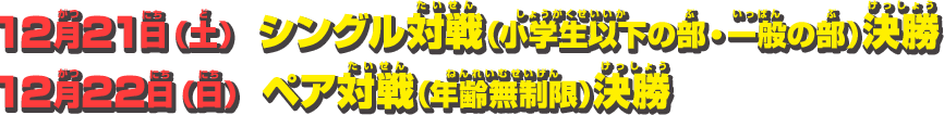 12月21日（土） シングル対戦（小学生以下の部・一般の部）決勝　12月22日（日） ペア対戦（年齢無制限）決勝