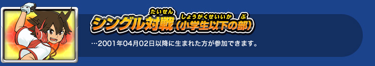 シングル対戦（小学生以下の部）…2001年04年02日以降に生まれた方が参加できます。