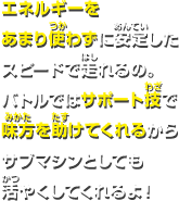 エネルギーをあまり使わずに安定したスピードで走れるの。バトルではサポート技で味方を助けてくれるからサブマシンとしても活やくしてくれるよ！