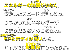 エネルギーの消費が少なく、安定したスピードで走れるわ。ぶつかった時エネルギーがあまり減らないのも特徴ね。EPとボディが高いから、バトルでは防御役にピッタリよ。