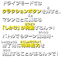 ドライブモードでは クラクションボタンを押すと、 マシンごとに異なる 「しかけ」が発動するんや！ バトルでもターン開始時・終了時に特殊能力を発揮することがあるんやで！