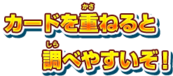 カードを重ねると調べやすいぞ！