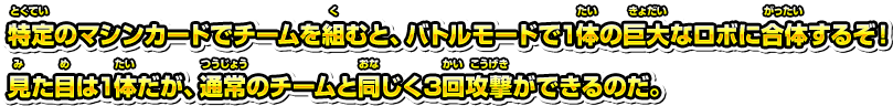 特定のマシンカードでチームを組むと、バトルモードで1体の巨大なロボに合体するぞ！見た目は1体だが、通常のチームと同じく3回攻撃ができるのだ。