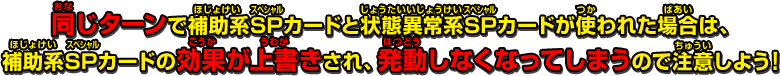 同じターンで補助系SPカードと状態異常系SPカードが使われた場合は、補助系SPカードの効果が上書きされ、発動しなくなってしまうので注意しよう！