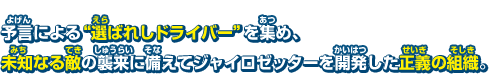 予言による"選ばれしドライバー"を集め、未知なる敵の襲来に備えてジャイロゼッターを開発した正義の組織。