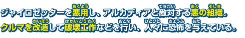 ジャイロゼッターを悪用し、アルカディアと敵対する悪の組織。クルマを改造して破壊工作などを行い、人々に恐怖を与えている。