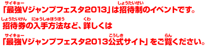 「最強Vジャンプフェスタ2013」は招待制のイベントです。招待券の入手方法など、詳しくは「最強Vジャンプフェスタ2013公式サイト」をご覧ください。