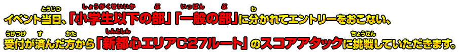 イベント当日、「小学生以下の部」「一般の部」に分かれてエントリーをおこない、受付が済んだ方から「新都心エリアC27ルート」のスコアアタックに挑戦していただきます。