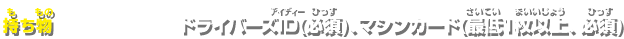 持ち物:ドライバーズID(必須)、マシンカード(最低1枚以上、必須) 